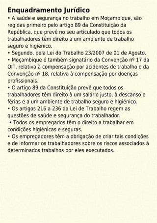 Enquadramento Jurídico
• A saúde e segurança no trabalho em Moçambique, são
regidas primeiro pelo artigo 89 da Constituição da
República, que prevê no seu articulado que todos os
trabalhadores têm direito a um ambiente de trabalho
seguro e higiénico.
• Segundo, pela Lei do Trabalho 23/2007 de 01 de Agosto.
• Moçambique é também signatário da Convenção nº 17 da
OIT, relativa à compensação por acidentes de trabalho e da
Convenção nº 18, relativa à compensação por doenças
proﬁssionais.
• O artigo 89 da Constituição prevê que todos os
trabalhadores têm direito à um salário justo, à descanso e
férias e a um ambiente de trabalho seguro e higiénico.
• Os artigos 216 a 236 da Lei de Trabalho regem as
questões de saúde e segurança do trabalhador.
• Todos os empregados têm o direito a trabalhar em
condições higiénicas e seguras.
• Os empregadores têm a obrigação de criar tais condições
e de informar os trabalhadores sobre os riscos associados à
determinados trabalhos por eles executados.
 