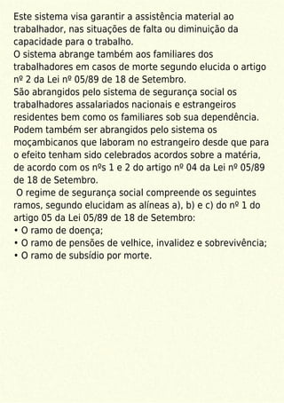 Este sistema visa garantir a assistência material ao
trabalhador, nas situações de falta ou diminuição da
capacidade para o trabalho.
O sistema abrange também aos familiares dos
trabalhadores em casos de morte segundo elucida o artigo
nº 2 da Lei nº 05/89 de 18 de Setembro.
São abrangidos pelo sistema de segurança social os
trabalhadores assalariados nacionais e estrangeiros
residentes bem como os familiares sob sua dependência.
Podem também ser abrangidos pelo sistema os
moçambicanos que laboram no estrangeiro desde que para
o efeito tenham sido celebrados acordos sobre a matéria,
de acordo com os nºs 1 e 2 do artigo nº 04 da Lei nº 05/89
de 18 de Setembro.
O regime de segurança social compreende os seguintes
ramos, segundo elucidam as alíneas a), b) e c) do nº 1 do
artigo 05 da Lei 05/89 de 18 de Setembro:
• O ramo de doença;
• O ramo de pensões de velhice, invalidez e sobrevivência;
• O ramo de subsídio por morte.
 