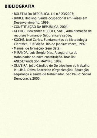 BIBLIOGRAFIA
BOLETIM DA REPÚBLICA. Lei n.º 23/2007;
BRUCE Hocking, Saúde ocupacional em Países em
Desenvolvimento, 1999;
CONSTITUÍÇÃO DA REPÚBLICA, 2004;
GEORGE Bowander e SCOTT, Snell, Administração de
recursos Humanos- Segurança e saúde;
KOCHE, José Carlos. Fundamentos de Metodologia
Cientiﬁca. 21ªEdição. Rio de Janeiro: vozes, 1997;
Manual de formação (sem data);
MIRANDA, Luís Sérgio Dias. A segurança do
trabalhador na nova constituição. Brasília:
ANEST/Fundación MAPFRE. 1987;
OLIVEIRA, João Cândido de Do tripalium ao trabalho.
In: LIMA, Dalva Aparecida (Organização). Educação
segurança e saúda do trabalhador. São Paulo: Social
Democracia,2000.
 