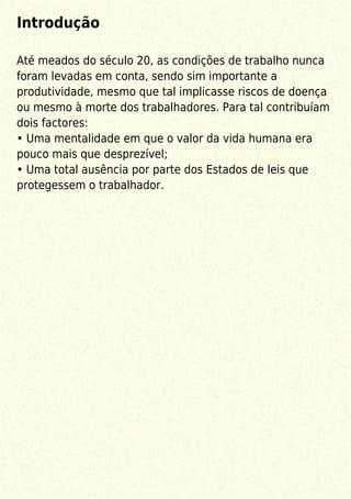 Introdução
Até meados do século 20, as condições de trabalho nunca
foram levadas em conta, sendo sim importante a
produtividade, mesmo que tal implicasse riscos de doença
ou mesmo à morte dos trabalhadores. Para tal contribuíam
dois factores:
• Uma mentalidade em que o valor da vida humana era
pouco mais que desprezível;
• Uma total ausência por parte dos Estados de leis que
protegessem o trabalhador.
 