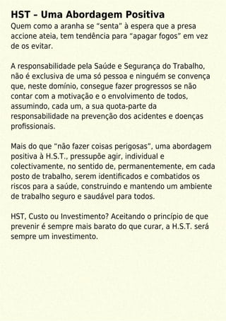 HST – Uma Abordagem Positiva
Quem como a aranha se “senta” à espera que a presa
accione ateia, tem tendência para “apagar fogos” em vez
de os evitar.
A responsabilidade pela Saúde e Segurança do Trabalho,
não é exclusiva de uma só pessoa e ninguém se convença
que, neste domínio, consegue fazer progressos se não
contar com a motivação e o envolvimento de todos,
assumindo, cada um, a sua quota-parte da
responsabilidade na prevenção dos acidentes e doenças
proﬁssionais.
Mais do que “não fazer coisas perigosas”, uma abordagem
positiva à H.S.T., pressupõe agir, individual e
colectivamente, no sentido de, permanentemente, em cada
posto de trabalho, serem identiﬁcados e combatidos os
riscos para a saúde, construindo e mantendo um ambiente
de trabalho seguro e saudável para todos.
HST, Custo ou Investimento? Aceitando o princípio de que
prevenir é sempre mais barato do que curar, a H.S.T. será
sempre um investimento.
 
