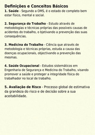 Deﬁnições e Conceitos Básicos
1. Saúde - Segundo a OMS, é o estado de completo bem
estar físico, mental e social.
2. Segurança do Trabalho - Estudo através de
metodologias e técnicas próprias das possíveis causas de
acidentes do trabalho, o bjetivando a prevenção das suas
consequências.
3. Medicina do Trabalho - Ciência que através de
metodologia e técnicas próprias, estuda a causa das
doenças ocupacionais, objectivando a prevenção das
mesmas.
4. Saúde Ocupacional - Estudos sistemáticos em
Engenharia de Segurança e Medicina do Trabalho, visando
promover a saúde e proteger a integridade física do
trabalhador no local de trabalho.
5. Avaliação de Risco - Processo global de estimativa
da grandeza do risco e de decisão sobre a sua
aceitabilidade.
 