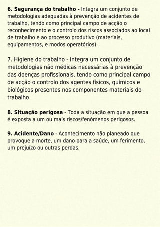 6. Segurança do trabalho - Integra um conjunto de
metodologias adequadas à prevenção de acidentes de
trabalho, tendo como principal campo de acção o
reconhecimento e o controlo dos riscos associados ao local
de trabalho e ao processo produtivo (materiais,
equipamentos, e modos operatórios).
7. Higiene do trabalho - Integra um conjunto de
metodologias não médicas necessárias à prevenção
das doenças proﬁssionais, tendo como principal campo
de acção o controlo dos agentes físicos, químicos e
biológicos presentes nos componentes materiais do
trabalho
8. Situação perigosa - Toda a situação em que a pessoa
é exposta a um ou mais riscos/fenómenos perigosos.
9. Acidente/Dano - Acontecimento não planeado que
provoque a morte, um dano para a saúde, um ferimento,
um prejuízo ou outras perdas.
 