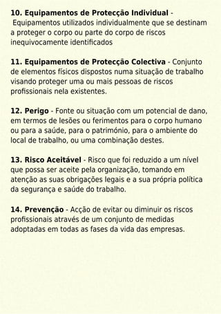 10. Equipamentos de Protecção Individual -
Equipamentos utilizados individualmente que se destinam
a proteger o corpo ou parte do corpo de riscos
inequivocamente identiﬁcados
11. Equipamentos de Protecção Colectiva - Conjunto
de elementos físicos dispostos numa situação de trabalho
visando proteger uma ou mais pessoas de riscos
proﬁssionais nela existentes.
12. Perigo - Fonte ou situação com um potencial de dano,
em termos de lesões ou ferimentos para o corpo humano
ou para a saúde, para o património, para o ambiente do
local de trabalho, ou uma combinação destes.
13. Risco Aceitável - Risco que foi reduzido a um nível
que possa ser aceite pela organização, tomando em
atenção as suas obrigações legais e a sua própria política
da segurança e saúde do trabalho.
14. Prevenção - Acção de evitar ou diminuir os riscos
proﬁssionais através de um conjunto de medidas
adoptadas em todas as fases da vida das empresas.
 