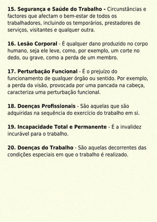 15. Segurança e Saúde do Trabalho - Circunstâncias e
factores que afectam o bem-estar de todos os
trabalhadores, incluindo os temporários, prestadores de
serviços, visitantes e qualquer outra.
16. Lesão Corporal - É qualquer dano produzido no corpo
humano, seja ele leve, como, por exemplo, um corte no
dedo, ou grave, como a perda de um membro.
17. Perturbação Funcional - É o prejuízo do
funcionamento de qualquer órgão ou sentido. Por exemplo,
a perda da visão, provocada por uma pancada na cabeça,
caracteriza uma perturbação funcional.
18. Doenças Proﬁssionais - São aquelas que são
adquiridas na sequência do exercício do trabalho em si.
19. Incapacidade Total e Permanente - É a invalidez
incurável para o trabalho.
20. Doenças do Trabalho - São aquelas decorrentes das
condições especiais em que o trabalho é realizado.
 