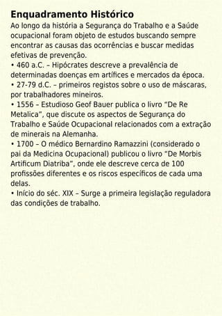 Enquadramento Histórico
Ao longo da história a Segurança do Trabalho e a Saúde
ocupacional foram objeto de estudos buscando sempre
encontrar as causas das ocorrências e buscar medidas
efetivas de prevenção.
• 460 a.C. – Hipócrates descreve a prevalência de
determinadas doenças em artíﬁces e mercados da época.
• 27-79 d.C. – primeiros registos sobre o uso de máscaras,
por trabalhadores mineiros.
• 1556 – Estudioso Geof Bauer publica o livro “De Re
Metalica”, que discute os aspectos de Segurança do
Trabalho e Saúde Ocupacional relacionados com a extração
de minerais na Alemanha.
• 1700 – O médico Bernardino Ramazzini (considerado o
pai da Medicina Ocupacional) publicou o livro “De Morbis
Artiﬁcum Diatriba”, onde ele descreve cerca de 100
proﬁssões diferentes e os riscos especíﬁcos de cada uma
delas.
• Início do séc. XIX – Surge a primeira legislação reguladora
das condições de trabalho.
 