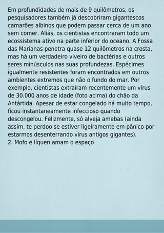 Em profundidades de mais de 9 quilômetros, os
pesquisadores também já descobriram gigantescos
camarões albinos que podem passar cerca de um ano
sem comer. Aliás, os cientistas encontraram todo um
ecossistema ativo na parte inferior do oceano. A Fossa
das Marianas penetra quase 12 quilômetros na crosta,
mas há um verdadeiro viveiro de bactérias e outros
seres minúsculos nas suas profundezas. Espécimes
igualmente resistentes foram encontrados em outros
ambientes extremos que não o fundo do mar. Por
exemplo, cientistas extraíram recentemente um vírus
de 30.000 anos de idade (foto acima) do chão da
Antártida. Apesar de estar congelado há muito tempo,
ﬁcou instantaneamente infeccioso quando
descongelou. Felizmente, só alveja amebas (ainda
assim, te perdoo se estiver ligeiramente em pânico por
estarmos desenterrando vírus antigos gigantes).
2. Mofo e líquen amam o espaço
 