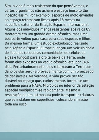 Sim, a vida é mais resistente do que pensávamos, e
certos organismos não acham o espaço inóspito tão
inóspito assim. Por exemplo, esporos de mofo enviados
ao espaço retornaram ilesos após 18 meses na
superfície exterior da Estação Espacial Internacional.
Alguns dos indivíduos menos resistentes aos raios UV
morreram em um grande drama cósmico, mas uma
boa parte voltou para casa para suas esposas e ﬁlhos.
Da mesma forma, um estudo exobiológico realizado
pela Agência Espacial Europeia lançou um veículo cheio
de líquenes (pequenas comunidades de células de
algas e fungos) para a órbita baixa da Terra, onde
foram eles expostos ao vácuo cósmico letal por 14,6
dias. Perturbadoramente, eles retornaram à Terra com
dano celular zero (e provavelmente com um bronzeado
de dar inveja). Na verdade, a vida provou ser tão
durável no espaço que, curiosamente, tornou-se um
problema para a NASA. Micróbios no interior da estação
espacial multiplicam-se rapidamente. Mesmo a
respiração de um astronauta pode transportar criaturas
que se instalam em superfícies, colocando a missão
toda em risco.
 