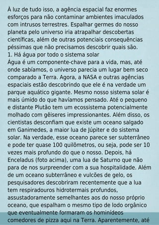 À luz de tudo isso, a agência espacial faz enormes
esforços para não contaminar ambientes imaculados
com intrusos terrestres. Espalhar germes do nosso
planeta pelo universo iria atrapalhar descobertas
cientíﬁcas, além de outras potenciais consequências
péssimas que não precisamos descobrir quais são.
1. Há água por todo o sistema solar
Água é um componente-chave para a vida, mas, até
onde sabíamos, o universo parecia um lugar bem seco
comparado a Terra. Agora, a NASA e outras agências
espaciais estão descobrindo que ele é na verdade um
parque aquático gigante. Mesmo nosso sistema solar é
mais úmido do que havíamos pensado. Até o pequeno
e distante Plutão tem um ecossistema potencialmente
molhado com gêiseres impressionantes. Além disso, os
cientistas desconﬁam que existe um oceano salgado
em Ganimedes, a maior lua de Júpiter e do sistema
solar. Na verdade, esse oceano parece ser subterrâneo
e pode ter quase 100 quilômetros, ou seja, pode ser 10
vezes mais profundo do que o nosso. Depois, há
Enceladus (foto acima), uma lua de Saturno que não
para de nos surpreender com a sua hospitalidade. Além
de um oceano subterrâneo e vulcões de gelo, os
pesquisadores descobriram recentemente que a lua
tem respiradouros hidrotermais profundos,
assustadoramente semelhantes aos do nosso próprio
oceano, que espalham o mesmo tipo de lodo orgânico
que eventualmente formaram os hominídeos
comedores de pizza aqui na Terra. Aparentemente, até
 