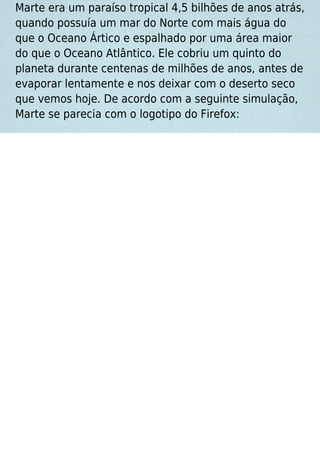 Marte era um paraíso tropical 4,5 bilhões de anos atrás,
quando possuía um mar do Norte com mais água do
que o Oceano Ártico e espalhado por uma área maior
do que o Oceano Atlântico. Ele cobriu um quinto do
planeta durante centenas de milhões de anos, antes de
evaporar lentamente e nos deixar com o deserto seco
que vemos hoje. De acordo com a seguinte simulação,
Marte se parecia com o logotipo do Firefox:
 