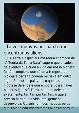 Talvez motivos por não termos
encontrados aliens:
10. A Terra é especial Uma teoria chamada de
“A Teoria da Terra Rara” sugere que a cadeia
de eventos que criou a vida em nosso planeta
foi tão complexa que só uma tempestade
biológica perfeita poderia recriá-la em outro
lugar. Em outras palavras, o que essa
hipótese defende é que embora possa haver
planetas iguais à Terra, nenhum deles tem
exatamente, tim tim por tim tim, o que é
preciso para que a vida inteligente se
desenvolva. Ou seja, um dos motivos pelos
quais ainda não encontramos aliens é porque
 