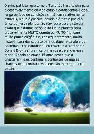 O principal fator que torna a Terra tão hospitaleira para
o desenvolvimento da vida como a conhecemos é o seu
longo período de condições climáticas relativamente
estáveis, o que é possível devido a órbita e posição
única do nosso planeta. Se não fosse essa distância
exata que estamos do sol e da lua, o planeta seria
provavelmente MUITO quente ou MUITO frio, com
muito pouco oxigênio e, consequentemente, muito
instável para dar suporte para qualquer vida além de
bactérias. O paleontólogo Peter Ward e o astrônomo
Donald Brownle foram os primeiros a defender essa
teoria. Depois de quase 15 anos desde que a
divulgaram, eles continuam conﬁantes de que as
chances de encontrarmos aliens são extremamente
baixas.
 
