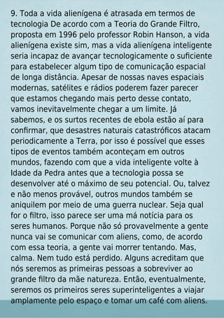 9. Toda a vida alienígena é atrasada em termos de
tecnologia De acordo com a Teoria do Grande Filtro,
proposta em 1996 pelo professor Robin Hanson, a vida
alienígena existe sim, mas a vida alienígena inteligente
seria incapaz de avançar tecnologicamente o suﬁciente
para estabelecer algum tipo de comunicação espacial
de longa distância. Apesar de nossas naves espaciais
modernas, satélites e rádios poderem fazer parecer
que estamos chegando mais perto desse contato,
vamos inevitavelmente chegar a um limite. Já
sabemos, e os surtos recentes de ebola estão aí para
conﬁrmar, que desastres naturais catastróﬁcos atacam
periodicamente a Terra, por isso é possível que esses
tipos de eventos também aconteçam em outros
mundos, fazendo com que a vida inteligente volte à
Idade da Pedra antes que a tecnologia possa se
desenvolver até o máximo de seu potencial. Ou, talvez
e não menos provável, outros mundos também se
aniquilem por meio de uma guerra nuclear. Seja qual
for o ﬁltro, isso parece ser uma má notícia para os
seres humanos. Porque não só provavelmente a gente
nunca vai se comunicar com aliens, como, de acordo
com essa teoria, a gente vai morrer tentando. Mas,
calma. Nem tudo está perdido. Alguns acreditam que
nós seremos as primeiras pessoas a sobreviver ao
grande ﬁltro da mãe natureza. Então, eventualmente,
seremos os primeiros seres superinteligentes a viajar
amplamente pelo espaço e tomar um café com aliens.
 