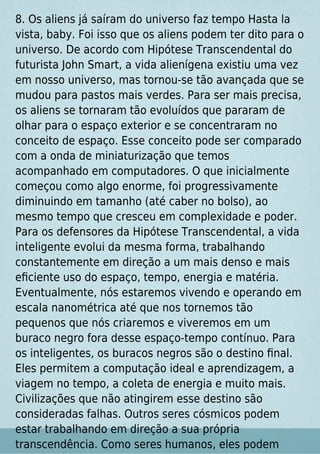 8. Os aliens já saíram do universo faz tempo Hasta la
vista, baby. Foi isso que os aliens podem ter dito para o
universo. De acordo com Hipótese Transcendental do
futurista John Smart, a vida alienígena existiu uma vez
em nosso universo, mas tornou-se tão avançada que se
mudou para pastos mais verdes. Para ser mais precisa,
os aliens se tornaram tão evoluídos que pararam de
olhar para o espaço exterior e se concentraram no
conceito de espaço. Esse conceito pode ser comparado
com a onda de miniaturização que temos
acompanhado em computadores. O que inicialmente
começou como algo enorme, foi progressivamente
diminuindo em tamanho (até caber no bolso), ao
mesmo tempo que cresceu em complexidade e poder.
Para os defensores da Hipótese Transcendental, a vida
inteligente evolui da mesma forma, trabalhando
constantemente em direção a um mais denso e mais
eﬁciente uso do espaço, tempo, energia e matéria.
Eventualmente, nós estaremos vivendo e operando em
escala nanométrica até que nos tornemos tão
pequenos que nós criaremos e viveremos em um
buraco negro fora desse espaço-tempo contínuo. Para
os inteligentes, os buracos negros são o destino ﬁnal.
Eles permitem a computação ideal e aprendizagem, a
viagem no tempo, a coleta de energia e muito mais.
Civilizações que não atingirem esse destino são
consideradas falhas. Outros seres cósmicos podem
estar trabalhando em direção a sua própria
transcendência. Como seres humanos, eles podem
 