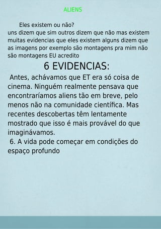 ALIENS
Eles existem ou não?
uns dizem que sim outros dizem que não mas existem
muitas evidencias que eles existem alguns dizem que
as imagens por exemplo são montagens pra mim não
são montagens EU acredito
6 EVIDENCIAS:
Antes, achávamos que ET era só coisa de
cinema. Ninguém realmente pensava que
encontraríamos aliens tão em breve, pelo
menos não na comunidade cientíﬁca. Mas
recentes descobertas têm lentamente
mostrado que isso é mais provável do que
imaginávamos.
6. A vida pode começar em condições do
espaço profundo
 