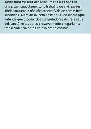 emitir transmissões espaciais, mas esses tipos de
sinais são, supostamente, o trabalho de civilizações
ainda imaturas e não são susceptíveis de serem bem
sucedidas. Além disso, com base na Lei de Moore (que
defende que o poder dos computadores dobra a cada
dois anos), estes seres provavelmente chegariam a
transcendência antes de explorar o cosmos.
 