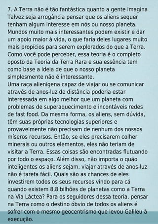 7. A Terra não é tão fantástica quanto a gente imagina
Talvez seja arrogância pensar que os aliens sequer
tenham algum interesse em nós ou nosso planeta.
Mundos muito mais interessantes podem existir e dar
um apoio maior à vida, o que faria deles lugares muito
mais propícios para serem explorados do que a Terra.
Como você pode perceber, essa teoria é o completo
oposto da Teoria da Terra Rara e sua essência tem
como base a ideia de que o nosso planeta
simplesmente não é interessante.
Uma raça alienígena capaz de viajar ou se comunicar
através de anos-luz de distância poderia estar
interessada em algo melhor que um planeta com
problemas de superaquecimento e incontáveis redes
de fast food. Da mesma forma, os aliens, sem dúvida,
têm suas próprias tecnologias superiores e
provavelmente não precisam de nenhum dos nossos
míseros recursos. Então, se eles precisarem colher
minerais ou outros elementos, eles não teriam de
visitar a Terra. Essas coisas são encontradas ﬂutuando
por todo o espaço. Além disso, não importa o quão
inteligentes os aliens sejam, viajar através de anos-luz
não é tarefa fácil. Quais são as chances de eles
investirem todos os seus recursos vindo para cá
quando existem 8,8 bilhões de planetas como a Terra
na Via Láctea? Para os seguidores dessa teoria, pensar
na Terra como o destino óbvio de todos os aliens é
sofrer com o mesmo geocentrismo que levou Galileu à
execução.
 