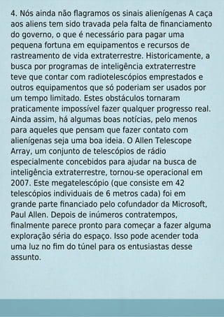 4. Nós ainda não ﬂagramos os sinais alienígenas A caça
aos aliens tem sido travada pela falta de ﬁnanciamento
do governo, o que é necessário para pagar uma
pequena fortuna em equipamentos e recursos de
rastreamento de vida extraterrestre. Historicamente, a
busca por programas de inteligência extraterrestre
teve que contar com radiotelescópios emprestados e
outros equipamentos que só poderiam ser usados por
um tempo limitado. Estes obstáculos tornaram
praticamente impossível fazer qualquer progresso real.
Ainda assim, há algumas boas notícias, pelo menos
para aqueles que pensam que fazer contato com
alienígenas seja uma boa ideia. O Allen Telescope
Array, um conjunto de telescópios de rádio
especialmente concebidos para ajudar na busca de
inteligência extraterrestre, tornou-se operacional em
2007. Este megatelescópio (que consiste em 42
telescópios individuais de 6 metros cada) foi em
grande parte ﬁnanciado pelo cofundador da Microsoft,
Paul Allen. Depois de inúmeros contratempos,
ﬁnalmente parece pronto para começar a fazer alguma
exploração séria do espaço. Isso pode acender toda
uma luz no ﬁm do túnel para os entusiastas desse
assunto.
 
