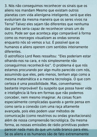 3. Nós não conseguimos reconhecer os sinais que os
aliens nos mandam Mesmo que existam outros
planetas com vida alienígena inteligente, será que eles
evoluiriam da mesma maneira que os seres vivos na
Terra? Talvez eles sejam tão diferentes que nenhuma
das partes seria capaz de reconhecer sinais um do
outro. Pode ser que aconteça algo comparável à forma
como os morcegos visualizam as ondas sonoras
enquanto nós só vemos a luz. É possível que os
humanos e aliens operem com sentidos inteiramente
diferentes.
O astrofísico Lord Rees ressaltou: “Eles poderiam estar
olhando-nos na cara, e nós simplesmente não
conseguirmos reconhecê-los”. O problema é que nós
estamos procurando por algo muito parecido com nós,
assumindo que eles, pelo menos, tenham algo como a
mesma matemática e a mesma tecnologia. O que com
certeza é uma possibilidade. Mas, convenhamos:
bastante improvável! Eu suspeito que possa haver vida
e inteligência lá fora em formas que não podemos
conceber, nem mesmo imaginar. As coisas ﬁcam
especialmente complicadas quando a gente pensa em
como seria a conexão com uma raça altamente
avançada, pois eles podem usar métodos de
comunicação (como neutrinos ou ondas gravitacionais)
além de nossa compreensão tecnológica. Da mesma
forma, as nossas emissões de rádio primitivas podem
parecer nada mais do que um ruído branco para eles.
Se os aliens e os humanos são de fato extremamente
 