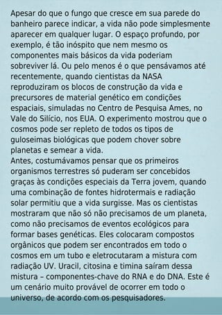 Apesar do que o fungo que cresce em sua parede do
banheiro parece indicar, a vida não pode simplesmente
aparecer em qualquer lugar. O espaço profundo, por
exemplo, é tão inóspito que nem mesmo os
componentes mais básicos da vida poderiam
sobreviver lá. Ou pelo menos é o que pensávamos até
recentemente, quando cientistas da NASA
reproduziram os blocos de construção da vida e
precursores de material genético em condições
espaciais, simuladas no Centro de Pesquisa Ames, no
Vale do Silício, nos EUA. O experimento mostrou que o
cosmos pode ser repleto de todos os tipos de
guloseimas biológicas que podem chover sobre
planetas e semear a vida.
Antes, costumávamos pensar que os primeiros
organismos terrestres só puderam ser concebidos
graças às condições especiais da Terra jovem, quando
uma combinação de fontes hidrotermais e radiação
solar permitiu que a vida surgisse. Mas os cientistas
mostraram que não só não precisamos de um planeta,
como não precisamos de eventos ecológicos para
formar bases genéticas. Eles colocaram compostos
orgânicos que podem ser encontrados em todo o
cosmos em um tubo e eletrocutaram a mistura com
radiação UV. Uracil, citosina e timina saíram dessa
mistura – componentes-chave do RNA e do DNA. Este é
um cenário muito provável de ocorrer em todo o
universo, de acordo com os pesquisadores.
 