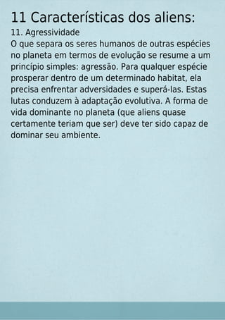 11 Características dos aliens:
11. Agressividade
O que separa os seres humanos de outras espécies
no planeta em termos de evolução se resume a um
princípio simples: agressão. Para qualquer espécie
prosperar dentro de um determinado habitat, ela
precisa enfrentar adversidades e superá-las. Estas
lutas conduzem à adaptação evolutiva. A forma de
vida dominante no planeta (que aliens quase
certamente teriam que ser) deve ter sido capaz de
dominar seu ambiente.
 