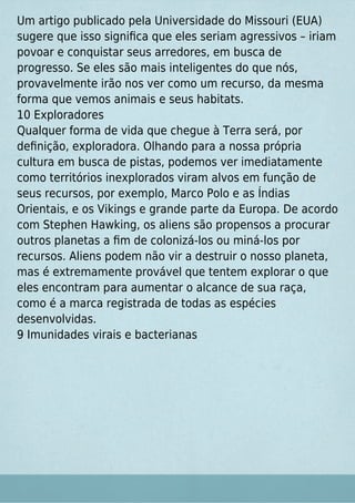 Um artigo publicado pela Universidade do Missouri (EUA)
sugere que isso signiﬁca que eles seriam agressivos – iriam
povoar e conquistar seus arredores, em busca de
progresso. Se eles são mais inteligentes do que nós,
provavelmente irão nos ver como um recurso, da mesma
forma que vemos animais e seus habitats.
10 Exploradores
Qualquer forma de vida que chegue à Terra será, por
deﬁnição, exploradora. Olhando para a nossa própria
cultura em busca de pistas, podemos ver imediatamente
como territórios inexplorados viram alvos em função de
seus recursos, por exemplo, Marco Polo e as Índias
Orientais, e os Vikings e grande parte da Europa. De acordo
com Stephen Hawking, os aliens são propensos a procurar
outros planetas a ﬁm de colonizá-los ou miná-los por
recursos. Aliens podem não vir a destruir o nosso planeta,
mas é extremamente provável que tentem explorar o que
eles encontram para aumentar o alcance de sua raça,
como é a marca registrada de todas as espécies
desenvolvidas.
9 Imunidades virais e bacterianas
 