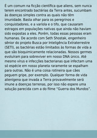 É um comum na ﬁcção cientíﬁca que aliens, sem nunca
terem encontrado bactérias da Terra antes, sucumbam
às doenças simples contra as quais não têm
imunidade. Basta olhar para os peregrinos e
conquistadores, e a varíola e o tifo, que causaram
estragos em populações nativas que ainda não haviam
sido expostas a eles. Porém, todas essas pessoas eram
humanas. De acordo com Seth Shostak, engenheiro
sênior do projeto Busca por Inteligência Extraterrestre
(SETI), as bactérias estão limitados às formas de vida a
que são bioquimicamente relacionadas. Nossos germes
evoluíram para sobreviver em nosso DNA único. Até
mesmo vírus e infecções bacterianas que infectam uma
só espécie em nosso planeta raramente se espalham
para outras. Não é uma coisa rotineira que cães
peguem gripe, por exemplo. Qualquer forma de vida
alienígena que invada a Terra provavelmente será
imune a doenças terrenas, por isso não espere uma
solução parecida com a do ﬁlme “Guerra dos Mundos”.
 