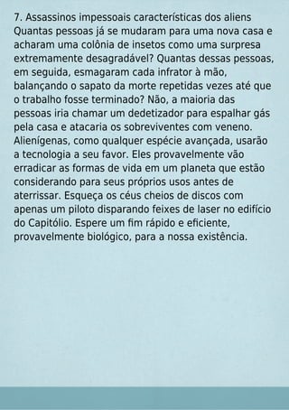 7. Assassinos impessoais características dos aliens
Quantas pessoas já se mudaram para uma nova casa e
acharam uma colônia de insetos como uma surpresa
extremamente desagradável? Quantas dessas pessoas,
em seguida, esmagaram cada infrator à mão,
balançando o sapato da morte repetidas vezes até que
o trabalho fosse terminado? Não, a maioria das
pessoas iria chamar um dedetizador para espalhar gás
pela casa e atacaria os sobreviventes com veneno.
Alienígenas, como qualquer espécie avançada, usarão
a tecnologia a seu favor. Eles provavelmente vão
erradicar as formas de vida em um planeta que estão
considerando para seus próprios usos antes de
aterrissar. Esqueça os céus cheios de discos com
apenas um piloto disparando feixes de laser no edifício
do Capitólio. Espere um ﬁm rápido e eﬁciente,
provavelmente biológico, para a nossa existência.
 