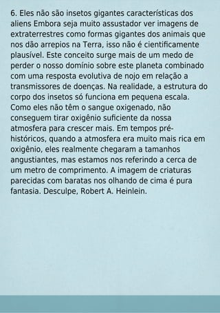 6. Eles não são insetos gigantes características dos
aliens Embora seja muito assustador ver imagens de
extraterrestres como formas gigantes dos animais que
nos dão arrepios na Terra, isso não é cientiﬁcamente
plausível. Este conceito surge mais de um medo de
perder o nosso domínio sobre este planeta combinado
com uma resposta evolutiva de nojo em relação a
transmissores de doenças. Na realidade, a estrutura do
corpo dos insetos só funciona em pequena escala.
Como eles não têm o sangue oxigenado, não
conseguem tirar oxigênio suﬁciente da nossa
atmosfera para crescer mais. Em tempos pré-
históricos, quando a atmosfera era muito mais rica em
oxigênio, eles realmente chegaram a tamanhos
angustiantes, mas estamos nos referindo a cerca de
um metro de comprimento. A imagem de criaturas
parecidas com baratas nos olhando de cima é pura
fantasia. Desculpe, Robert A. Heinlein.
 
