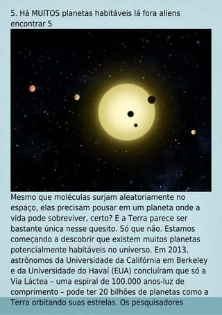5. Há MUITOS planetas habitáveis lá fora aliens
encontrar 5
Mesmo que moléculas surjam aleatoriamente no
espaço, elas precisam pousar em um planeta onde a
vida pode sobreviver, certo? E a Terra parece ser
bastante única nesse quesito. Só que não. Estamos
começando a descobrir que existem muitos planetas
potencialmente habitáveis no universo. Em 2013,
astrônomos da Universidade da Califórnia em Berkeley
e da Universidade do Havaí (EUA) concluíram que só a
Via Láctea – uma espiral de 100.000 anos-luz de
comprimento – pode ter 20 bilhões de planetas como a
Terra orbitando suas estrelas. Os pesquisadores
 