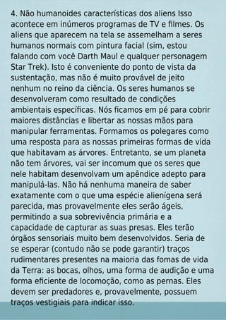 4. Não humanoides características dos aliens Isso
acontece em inúmeros programas de TV e ﬁlmes. Os
aliens que aparecem na tela se assemelham a seres
humanos normais com pintura facial (sim, estou
falando com você Darth Maul e qualquer personagem
Star Trek). Isto é conveniente do ponto de vista da
sustentação, mas não é muito provável de jeito
nenhum no reino da ciência. Os seres humanos se
desenvolveram como resultado de condições
ambientais especíﬁcas. Nós ﬁcamos em pé para cobrir
maiores distâncias e libertar as nossas mãos para
manipular ferramentas. Formamos os polegares como
uma resposta para as nossas primeiras formas de vida
que habitavam as árvores. Entretanto, se um planeta
não tem árvores, vai ser incomum que os seres que
nele habitam desenvolvam um apêndice adepto para
manipulá-las. Não há nenhuma maneira de saber
exatamente com o que uma espécie alienígena será
parecida, mas provavelmente eles serão ágeis,
permitindo a sua sobrevivência primária e a
capacidade de capturar as suas presas. Eles terão
órgãos sensoriais muito bem desenvolvidos. Seria de
se esperar (contudo não se pode garantir) traços
rudimentares presentes na maioria das fomas de vida
da Terra: as bocas, olhos, uma forma de audição e uma
forma eﬁciente de locomoção, como as pernas. Eles
devem ser predadores e, provavelmente, possuem
traços vestigiais para indicar isso.
 