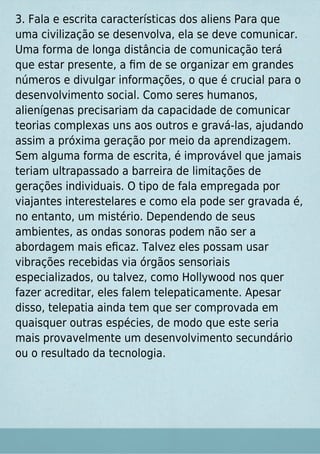 3. Fala e escrita características dos aliens Para que
uma civilização se desenvolva, ela se deve comunicar.
Uma forma de longa distância de comunicação terá
que estar presente, a ﬁm de se organizar em grandes
números e divulgar informações, o que é crucial para o
desenvolvimento social. Como seres humanos,
alienígenas precisariam da capacidade de comunicar
teorias complexas uns aos outros e gravá-las, ajudando
assim a próxima geração por meio da aprendizagem.
Sem alguma forma de escrita, é improvável que jamais
teriam ultrapassado a barreira de limitações de
gerações individuais. O tipo de fala empregada por
viajantes interestelares e como ela pode ser gravada é,
no entanto, um mistério. Dependendo de seus
ambientes, as ondas sonoras podem não ser a
abordagem mais eﬁcaz. Talvez eles possam usar
vibrações recebidas via órgãos sensoriais
especializados, ou talvez, como Hollywood nos quer
fazer acreditar, eles falem telepaticamente. Apesar
disso, telepatia ainda tem que ser comprovada em
quaisquer outras espécies, de modo que este seria
mais provavelmente um desenvolvimento secundário
ou o resultado da tecnologia.
 
