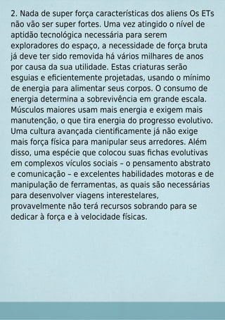 2. Nada de super força características dos aliens Os ETs
não vão ser super fortes. Uma vez atingido o nível de
aptidão tecnológica necessária para serem
exploradores do espaço, a necessidade de força bruta
já deve ter sido removida há vários milhares de anos
por causa da sua utilidade. Estas criaturas serão
esguias e eﬁcientemente projetadas, usando o mínimo
de energia para alimentar seus corpos. O consumo de
energia determina a sobrevivência em grande escala.
Músculos maiores usam mais energia e exigem mais
manutenção, o que tira energia do progresso evolutivo.
Uma cultura avançada cientiﬁcamente já não exige
mais força física para manipular seus arredores. Além
disso, uma espécie que colocou suas ﬁchas evolutivas
em complexos vículos sociais – o pensamento abstrato
e comunicação – e excelentes habilidades motoras e de
manipulação de ferramentas, as quais são necessárias
para desenvolver viagens interestelares,
provavelmente não terá recursos sobrando para se
dedicar à força e à velocidade físicas.
 