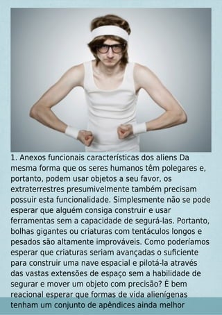 1. Anexos funcionais características dos aliens Da
mesma forma que os seres humanos têm polegares e,
portanto, podem usar objetos a seu favor, os
extraterrestres presumivelmente também precisam
possuir esta funcionalidade. Simplesmente não se pode
esperar que alguém consiga construir e usar
ferramentas sem a capacidade de segurá-las. Portanto,
bolhas gigantes ou criaturas com tentáculos longos e
pesados são altamente improváveis. Como poderíamos
esperar que criaturas seriam avançadas o suﬁciente
para construir uma nave espacial e pilotá-la através
das vastas extensões de espaço sem a habilidade de
segurar e mover um objeto com precisão? É bem
reacional esperar que formas de vida alienígenas
tenham um conjunto de apêndices ainda melhor
 