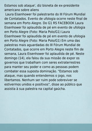 Estamos sob ataque', diz bisneta de ex-presidente
americano sobre aliens
Laura Eisenhower foi palestrante do III Fórum Mundial
de Contatados. Evento de ufologia ocorre neste ﬁnal de
semana em Porto Alegre. Do G1 RS FACEBOOK Laura
Eisenhower foi aplaudida de pé em evento de ufologia
em Porto Alegre (Foto: Maria Polo/G1) Laura
Eisenhower foi aplaudida de pé em evento de ufologia
em Porto Alegre (Foto: Maria Polo/G1) Em uma das
palestras mais aguardadas do III Fórum Mundial de
Contatados, que ocorre em Porto Alegre neste ﬁm de
semana, Laura Eisenhower foi aplaudida de pé. Neste
domingo (14), ela falou da sua missão de expor os
governos que trabalham com seres extraterrestres
para manter seu poder e como as pessoas podem
combater essa suposta dominação. "Estamos sob
ataque, mas quando entendemos o jogo, nos
libertamos. Nenhum ser ruim pode sobreviver se
estivermos unidos e positivos", disse ao público que
assistia à sua palestra na capital gaúcha.
 