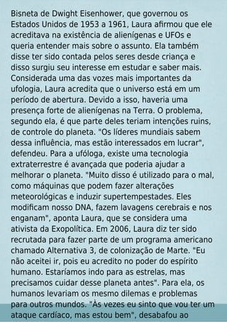 Bisneta de Dwight Eisenhower, que governou os
Estados Unidos de 1953 a 1961, Laura aﬁrmou que ele
acreditava na existência de alienígenas e UFOs e
queria entender mais sobre o assunto. Ela também
disse ter sido contada pelos seres desde criança e
disso surgiu seu interesse em estudar e saber mais.
Considerada uma das vozes mais importantes da
ufologia, Laura acredita que o universo está em um
período de abertura. Devido a isso, haveria uma
presença forte de alienígenas na Terra. O problema,
segundo ela, é que parte deles teriam intenções ruins,
de controle do planeta. "Os líderes mundiais sabem
dessa inﬂuência, mas estão interessados em lucrar",
defendeu. Para a ufóloga, existe uma tecnologia
extraterrestre é avançada que poderia ajudar a
melhorar o planeta. "Muito disso é utilizado para o mal,
como máquinas que podem fazer alterações
meteorológicas e induzir supertempestades. Eles
modiﬁcam nosso DNA, fazem lavagens cerebrais e nos
enganam", aponta Laura, que se considera uma
ativista da Exopolítica. Em 2006, Laura diz ter sido
recrutada para fazer parte de um programa americano
chamado Alternativa 3, de colonização de Marte. "Eu
não aceitei ir, pois eu acredito no poder do espírito
humano. Estaríamos indo para as estrelas, mas
precisamos cuidar desse planeta antes". Para ela, os
humanos levariam os mesmo dilemas e problemas
para outros mundos. "Às vezes eu sinto que vou ter um
ataque cardíaco, mas estou bem", desabafou ao
 