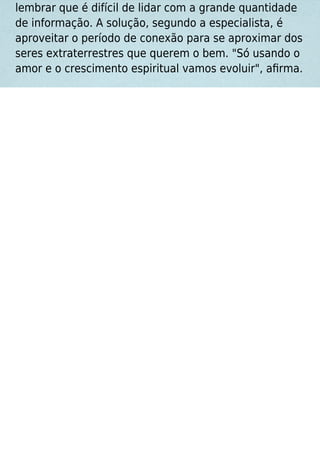 lembrar que é difícil de lidar com a grande quantidade
de informação. A solução, segundo a especialista, é
aproveitar o período de conexão para se aproximar dos
seres extraterrestres que querem o bem. "Só usando o
amor e o crescimento espiritual vamos evoluir", aﬁrma.
 