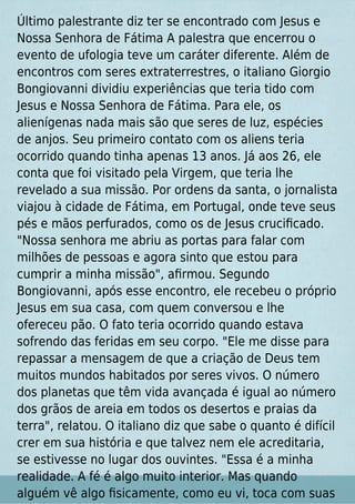 Último palestrante diz ter se encontrado com Jesus e
Nossa Senhora de Fátima A palestra que encerrou o
evento de ufologia teve um caráter diferente. Além de
encontros com seres extraterrestres, o italiano Giorgio
Bongiovanni dividiu experiências que teria tido com
Jesus e Nossa Senhora de Fátima. Para ele, os
alienígenas nada mais são que seres de luz, espécies
de anjos. Seu primeiro contato com os aliens teria
ocorrido quando tinha apenas 13 anos. Já aos 26, ele
conta que foi visitado pela Virgem, que teria lhe
revelado a sua missão. Por ordens da santa, o jornalista
viajou à cidade de Fátima, em Portugal, onde teve seus
pés e mãos perfurados, como os de Jesus cruciﬁcado.
"Nossa senhora me abriu as portas para falar com
milhões de pessoas e agora sinto que estou para
cumprir a minha missão", aﬁrmou. Segundo
Bongiovanni, após esse encontro, ele recebeu o próprio
Jesus em sua casa, com quem conversou e lhe
ofereceu pão. O fato teria ocorrido quando estava
sofrendo das feridas em seu corpo. "Ele me disse para
repassar a mensagem de que a criação de Deus tem
muitos mundos habitados por seres vivos. O número
dos planetas que têm vida avançada é igual ao número
dos grãos de areia em todos os desertos e praias da
terra", relatou. O italiano diz que sabe o quanto é difícil
crer em sua história e que talvez nem ele acreditaria,
se estivesse no lugar dos ouvintes. "Essa é a minha
realidade. A fé é algo muito interior. Mas quando
alguém vê algo ﬁsicamente, como eu vi, toca com suas
 