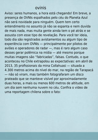 ovinis
Aviso: seres humanos, a hora está chegando! Em breve, a
presença de OVNIs espalhados pelo céu do Planeta Azul
não será novidade para ninguém. Quem tem certo
entendimento no assunto já não se espanta e nem duvida
de mais nada, mas muita gente ainda tem o pé atrás e se
assusta com esse tipo de revelação. Para você ter ideia,
todo dia são registrados avistamentos ou algum tipo de
experiência com OVNIs — principalmente por pilotos de
aviões e operadores de radar —, mas é raro algum caso
desses gerar polêmica na mídia — até mesmo porque
muitas imagens são “fabricadas”, falsas. Contudo, o que
aconteceu no Chile extrapolou as expectativas: em abril de
2013, 35 proﬁssionais da mina Collahuasi — situada a
4.300 metros acima do nível do mar, na região de Tarapacá
— não só viram, mas também fotografaram um disco
prateado que se manteve visível por aproximadamente
duas horas, a mais ou menos 600 metros de altitude, em
um dia sem nenhuma nuvem no céu. Conﬁra o vídeo de
uma reportagem chilena sobre o fato:
 