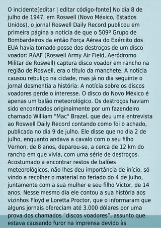 O incidente[editar | editar código-fonte] No dia 8 de
julho de 1947, em Roswell (Novo México, Estados
Unidos), o jornal Roswell Daily Record publicou em
primeira página a notícia de que o 509º Grupo de
Bombardeiros da então Força Aérea do Exército dos
EUA havia tomado posse dos destroços de um disco
voador: RAAF (Roswell Army Air Field, Aeródromo
Militar de Roswell) captura disco voador em rancho na
região de Roswell, era o título da manchete. A notícia
causou rebuliço na cidade, mas já no dia seguinte o
jornal desmentia a história: A notícia sobre os discos
voadores perde o interesse. O disco do Novo México é
apenas um balão meteorológico. Os destroços haviam
sido encontrados originalmente por um fazendeiro
chamado William "Mac" Brazel, que deu uma entrevista
ao Roswell Daily Record contando como foi o achado,
publicada no dia 9 de julho. Ele disse que no dia 2 de
julho, enquanto andava a cavalo com o seu ﬁlho
Vernon, de 8 anos, deparou-se, a cerca de 12 km do
rancho em que vivia, com uma série de destroços.
Acostumado a encontrar restos de balões
meteorológicos, não lhes deu importância de início, só
vindo a recolher o material no feriado do 4 de Julho,
juntamente com a sua mulher e seu ﬁlho Victor, de 14
anos. Nesse mesmo dia ele contou a sua história aos
vizinhos Floyd e Loretta Proctor, que o informaram que
alguns jornais ofereciam até 3.000 dólares por uma
prova dos chamados “discos voadores”, assunto que
estava causando furor na imprensa devido às
 