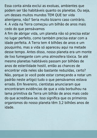 Essa conta ainda exclui as exoluas, ambientes que
podem ser tão habitáveis quanto os planetas. Ou seja,
um desses muitos mundos TEM QUE ter vida
alienígena, não? Seria muito bizarro caso contrário.
4. A vida na Terra começou um bilhão de anos mais
cedo do que pensávamos
A ﬁm de abrigar vida, um planeta não só precisa estar
no lugar perfeito, como também precisa estar com a
idade perfeita. A Terra tem 4 bilhões de anos e um
pouquinho, mas a vida só apareceu aqui na metade
desse tempo. Antes disso, nosso planeta era um monte
de lixo fumegante com uma atmosfera tóxica. Se até
mesmo planetas habitáveis passam por bilhões de
anos de esterilidade hostil, então as chances de
encontrar vida neles são bastante reduzidas, certo?
Não, porque (e você pode estar começando a notar um
padrão neste artigo) tudo o que pensávamos estava
errado. Em fevereiro, cientistas anunciaram que
encontraram evidências de que a vida borbulhou na
lama primitiva da Terra um bilhão de anos mais cedo
do que acreditava-se. Isso signiﬁca que os primeiros
organismos do nosso planeta têm 3,2 bilhões anos de
idade.
 
