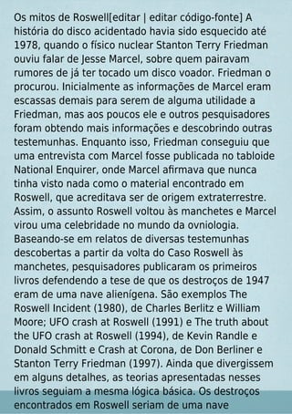 Os mitos de Roswell[editar | editar código-fonte] A
história do disco acidentado havia sido esquecido até
1978, quando o físico nuclear Stanton Terry Friedman
ouviu falar de Jesse Marcel, sobre quem pairavam
rumores de já ter tocado um disco voador. Friedman o
procurou. Inicialmente as informações de Marcel eram
escassas demais para serem de alguma utilidade a
Friedman, mas aos poucos ele e outros pesquisadores
foram obtendo mais informações e descobrindo outras
testemunhas. Enquanto isso, Friedman conseguiu que
uma entrevista com Marcel fosse publicada no tabloide
National Enquirer, onde Marcel aﬁrmava que nunca
tinha visto nada como o material encontrado em
Roswell, que acreditava ser de origem extraterrestre.
Assim, o assunto Roswell voltou às manchetes e Marcel
virou uma celebridade no mundo da ovniologia.
Baseando-se em relatos de diversas testemunhas
descobertas a partir da volta do Caso Roswell às
manchetes, pesquisadores publicaram os primeiros
livros defendendo a tese de que os destroços de 1947
eram de uma nave alienígena. São exemplos The
Roswell Incident (1980), de Charles Berlitz e William
Moore; UFO crash at Roswell (1991) e The truth about
the UFO crash at Roswell (1994), de Kevin Randle e
Donald Schmitt e Crash at Corona, de Don Berliner e
Stanton Terry Friedman (1997). Ainda que divergissem
em alguns detalhes, as teorias apresentadas nesses
livros seguiam a mesma lógica básica. Os destroços
encontrados em Roswell seriam de uma nave
 