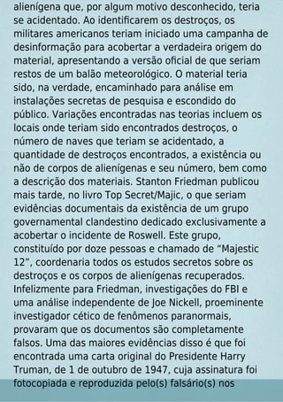 alienígena que, por algum motivo desconhecido, teria
se acidentado. Ao identiﬁcarem os destroços, os
militares americanos teriam iniciado uma campanha de
desinformação para acobertar a verdadeira origem do
material, apresentando a versão oﬁcial de que seriam
restos de um balão meteorológico. O material teria
sido, na verdade, encaminhado para análise em
instalações secretas de pesquisa e escondido do
público. Variações encontradas nas teorias incluem os
locais onde teriam sido encontrados destroços, o
número de naves que teriam se acidentado, a
quantidade de destroços encontrados, a existência ou
não de corpos de alienígenas e seu número, bem como
a descrição dos materiais. Stanton Friedman publicou
mais tarde, no livro Top Secret/Majic, o que seriam
evidências documentais da existência de um grupo
governamental clandestino dedicado exclusivamente a
acobertar o incidente de Roswell. Este grupo,
constituído por doze pessoas e chamado de “Majestic
12”, coordenaria todos os estudos secretos sobre os
destroços e os corpos de alienígenas recuperados.
Infelizmente para Friedman, investigações do FBI e
uma análise independente de Joe Nickell, proeminente
investigador cético de fenômenos paranormais,
provaram que os documentos são completamente
falsos. Uma das maiores evidências disso é que foi
encontrada uma carta original do Presidente Harry
Truman, de 1 de outubro de 1947, cuja assinatura foi
fotocopiada e reproduzida pelo(s) falsário(s) nos
 
