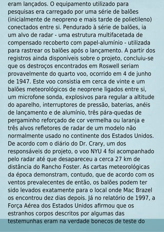 eram lançados. O equipamento utilizado para
pesquisas era carregado por uma série de balões
(inicialmente de neopreno e mais tarde de polietileno)
conectados entre si. Pendurado à série de balões, ia
um alvo de radar - uma estrutura multifacetada de
compensado recoberto com papel-alumínio - utilizada
para rastrear os balões após o lançamento. A partir dos
registros ainda disponíveis sobre o projeto, concluiu-se
que os destroços encontrados em Roswell seriam
provavelmente do quarto voo, ocorrido em 4 de junho
de 1947. Este voo consistia em cerca de vinte e um
balões meteorológicos de neoprene ligados entre si,
um microfone sonda, explosivos para regular a altitude
do aparelho, interruptores de pressão, baterias, anéis
de lançamento e de alumínio, três pára-quedas de
pergaminho reforçado de cor vermelha ou laranja e
três alvos reﬂetores de radar de um modelo não
normalmente usado no continente dos Estados Unidos.
De acordo com o diário do Dr. Crary, um dos
responsáveis do projeto, o voo NYU 4 foi acompanhado
pelo radar até que desapareceu a cerca 27 km de
distância do Rancho Foster. As cartas meteorológicas
da época demonstram, contudo, que de acordo com os
ventos prevalecentes de então, os balões podem ter
sido levados exatamente para o local onde Mac Brazel
os encontrou dez dias depois. Já no relatório de 1997, a
Força Aérea dos Estados Unidos aﬁrmou que os
estranhos corpos descritos por algumas das
testemunhas eram na verdade bonecos de teste do
 