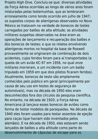 Projeto High Dive. Concluiu-se que: diversas atividades
da Força Aérea ocorridas ao longo de vários anos foram
misturadas pelas testemunhas, que as lembraram
erroneamente como tendo ocorrido em julho de 1947;
os supostos corpos de alienígenas observados no Novo
México se tratavam na verdade de bonecos de testes
carregados por balões de alta altitude; as atividades
militares suspeitas observadas na área eram as
operações de lançamento e recuperação dos balões e
dos bonecos de testes; e que os relatos envolvendo
alienígenas mortos no hospital da base de Roswell
provavelmente se originaram da combinação de dois
acidentes, cujos feridos foram para aí transportados (a
queda de um avião KC-97 em 1956, no qual onze
militares morreram, e um incidente com um balão
tripulado em 1959 em que dois pilotos ﬁcaram feridos).
Atualmente, bonecos de teste são amplamente
conhecidos pelo público em geral (principalmente por
causa de seu uso em testes de segurança de
automóveis), mas na década de 1950 eles eram
desconhecidos fora dos círculos da pesquisa cientíﬁca.
No entanto, na década de 1920, a Força Aérea
Americana já lançava esses bonecos de aviões como
forma de testar modelos de paraquedas. Na década de
1940 eles foram usados para testar assentos de ejeção
para caças (que haviam sido inventados pelos
alemães). E na década de 1950, eles estavam sendo
lançados de balões a alta altitude como parte do
desenvolvimento de cápsulas de escape para os
 