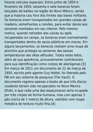 futuros veículos espaciais. Entre junho de 1954 e
fevereiro de 1959, sessenta e sete bonecos foram
lançados de balões na região do Novo México, sendo
que a maioria caiu fora dos limites das bases militares.
Os bonecos eram transportados em grandes caixas de
madeira, semelhantes a caixões, para evitar danos aos
sensores montados em seu interior. Pelo mesmo
motivo, quando retirados das caixas ou após
recuperados no campo, os bonecos eram normalmente
transportados dentro de sacos plásticos em macas. Em
alguns lançamentos, os bonecos vestiam uma roupa de
alumínio que protegia os sensores das baixas
temperaturas das altas altitudes. Todos estes fatos,
além de sua aparência, provavelmente contribuíram
para sua identiﬁcação como corpos de alienígenas.[3]
Em março de 2011 um documento de 22 de março de
1950, escrito pelo agente Guy Hottel, foi liberado pelo
FBI em seu sistema de pesquisa (The Vault). O
documento registra apenas o boato de que três discos
voadores teriam sido recuperados no Novo Mexico
(EUA), e que cada uma das espaçonaves seria ocupada
por três corpos de forma humana, mas com apenas 3
pés (cerca de 1 metro) de altura, vestidos com roupa
metalica de textura muito ﬁna.[4]
 