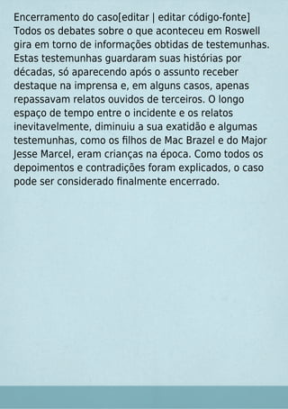 Encerramento do caso[editar | editar código-fonte]
Todos os debates sobre o que aconteceu em Roswell
gira em torno de informações obtidas de testemunhas.
Estas testemunhas guardaram suas histórias por
décadas, só aparecendo após o assunto receber
destaque na imprensa e, em alguns casos, apenas
repassavam relatos ouvidos de terceiros. O longo
espaço de tempo entre o incidente e os relatos
inevitavelmente, diminuiu a sua exatidão e algumas
testemunhas, como os ﬁlhos de Mac Brazel e do Major
Jesse Marcel, eram crianças na época. Como todos os
depoimentos e contradições foram explicados, o caso
pode ser considerado ﬁnalmente encerrado.
 