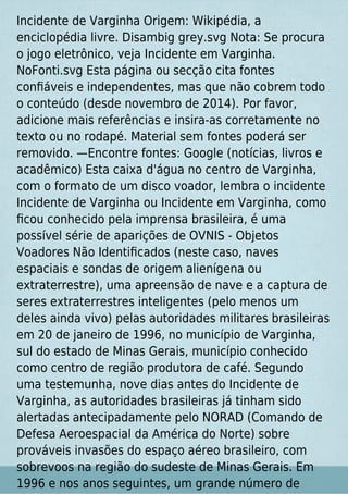 Incidente de Varginha Origem: Wikipédia, a
enciclopédia livre. Disambig grey.svg Nota: Se procura
o jogo eletrônico, veja Incidente em Varginha.
NoFonti.svg Esta página ou secção cita fontes
conﬁáveis e independentes, mas que não cobrem todo
o conteúdo (desde novembro de 2014). Por favor,
adicione mais referências e insira-as corretamente no
texto ou no rodapé. Material sem fontes poderá ser
removido. —Encontre fontes: Google (notícias, livros e
acadêmico) Esta caixa d'água no centro de Varginha,
com o formato de um disco voador, lembra o incidente
Incidente de Varginha ou Incidente em Varginha, como
ﬁcou conhecido pela imprensa brasileira, é uma
possível série de aparições de OVNIS - Objetos
Voadores Não Identiﬁcados (neste caso, naves
espaciais e sondas de origem alienígena ou
extraterrestre), uma apreensão de nave e a captura de
seres extraterrestres inteligentes (pelo menos um
deles ainda vivo) pelas autoridades militares brasileiras
em 20 de janeiro de 1996, no município de Varginha,
sul do estado de Minas Gerais, município conhecido
como centro de região produtora de café. Segundo
uma testemunha, nove dias antes do Incidente de
Varginha, as autoridades brasileiras já tinham sido
alertadas antecipadamente pelo NORAD (Comando de
Defesa Aeroespacial da América do Norte) sobre
prováveis invasões do espaço aéreo brasileiro, com
sobrevoos na região do sudeste de Minas Gerais. Em
1996 e nos anos seguintes, um grande número de
 