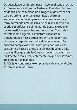Os pesquisadores determinaram isso analisando rochas
extremamente antigas na Austrália. Eles descobriram
evidências de conversão de nitrogênio, gás essencial
para os primeiros organismos. Estas criaturas
embaraçosamente simples espalharam-se sobre a
terra, formando uma película de células espessa que
cobria superfícies, se alimentando desse nitrogênio –
daí os vestígios encontrados nas rochas. Como elas
“arrotavam” oxigênio, as criaturas acabaram
transformando nossa atmosfera em um lugar mais
digno para organismos multicelulares viverem. Se
enzimas complexas produzidas por criaturas vivas
existiam no nosso planeta 3,2 bilhões de anos atrás,
isso signiﬁca que tais fenômenos podem ocorrer mais
facilmente e mais frequentemente do que pensávamos.
Tipo em outros planetas.
3. Nós já encontramos exemplos de vida em condições
extremas aqui na Terra
 