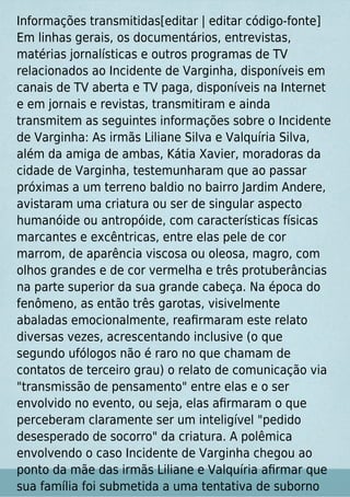 Informações transmitidas[editar | editar código-fonte]
Em linhas gerais, os documentários, entrevistas,
matérias jornalísticas e outros programas de TV
relacionados ao Incidente de Varginha, disponíveis em
canais de TV aberta e TV paga, disponíveis na Internet
e em jornais e revistas, transmitiram e ainda
transmitem as seguintes informações sobre o Incidente
de Varginha: As irmãs Liliane Silva e Valquíria Silva,
além da amiga de ambas, Kátia Xavier, moradoras da
cidade de Varginha, testemunharam que ao passar
próximas a um terreno baldio no bairro Jardim Andere,
avistaram uma criatura ou ser de singular aspecto
humanóide ou antropóide, com características físicas
marcantes e excêntricas, entre elas pele de cor
marrom, de aparência viscosa ou oleosa, magro, com
olhos grandes e de cor vermelha e três protuberâncias
na parte superior da sua grande cabeça. Na época do
fenômeno, as então três garotas, visivelmente
abaladas emocionalmente, reaﬁrmaram este relato
diversas vezes, acrescentando inclusive (o que
segundo ufólogos não é raro no que chamam de
contatos de terceiro grau) o relato de comunicação via
"transmissão de pensamento" entre elas e o ser
envolvido no evento, ou seja, elas aﬁrmaram o que
perceberam claramente ser um inteligível "pedido
desesperado de socorro" da criatura. A polêmica
envolvendo o caso Incidente de Varginha chegou ao
ponto da mãe das irmãs Liliane e Valquíria aﬁrmar que
sua família foi submetida a uma tentativa de suborno
 